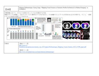 【105】
Johannes Hofmanninger, Georg Langs, “Mapping Visual Features to Semantic Profiles for Retrieval in Medical Imaging”, in
CVPR2015.
医療画像において，どのような症状となっているかを推定する手法．
複数のサンプル画像と，それのレポートから簡単なラベル付けを行い，その画像のどこにラベルが付加されるかを学習する．そして，一番多
いラベルの症状を結果として出力する．
Link(s) 【論文ページ】
http://www.cv-
foundation.org/openaccess/content_cvpr_2015/papers/Hofmanninger_Mapping_Visual_Features_2015_CVPR_paper.pdf
【著者ページ】
http://www.cir.meduniwien.ac.at/team/johannes-hofmanninger/
 