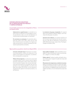 CONSECUENCIAS NEGATIVAS
DE LA DESIGUALDAD EN MÉXICO
Y CÓMO EVITARLAS
Las principales consecuencias de la desigualdad en México
son (Esquivel, 2015):
		 Subinversión en capital humano. La inversión en ca-
pital humano se destinará a los que tengan los recur-
sos para llevarla a cabo y no a los más talentosos, lo
cual disminuye la productividad y el crecimiento.
		 El crecimiento es excluyente. El crecimiento del in-
greso per cápita, entre 1992 y 2012, fue de 1.17%
anual, mientras que el crecimiento en el ingreso per
cápita de personas en situación de pobreza se man-
tuvieron prácticamente constantes.
		 La existencia de grupos marginados. En especial
dentro de la población hablante indígena, 3 de 4 indi-
viduos de este grupo son pobres.
		 Aumento de la violencia. Un aumento de 0.01 en el
Gini se asoció con el aumento de más de 5 homici-
dios por cada 100 mil habitantes en el periodo de
2005-2010 (Enamorado, López-Calva, Rodríguez-
Castelán, & Winkler, 2014).
Algunas políticas que pudieran reducirla son (Esquivel 2015):
		 Creación de Estado Social. Abandonar los progra-
mas asistencialistas y enfocar los esfuerzos en una
política social basada en los derechos: a la alimenta-
ción, a la educación, a la salud, etc.
		 Política fiscal progresiva. La estructura actual está
orientada a gravar más el consumo que el ingreso
personal o empresarial, es decir, tienen menor grava-
men las fuentes de ingreso más comunes de las per-
sonas que se encuentran en los deciles más ricos. Por
ejemplo, la tasa marginal del ISR es una de las más
bajas de los países de la OCDE, no hay impuestos a
las ganancias de capital en el mercado accionario, ni a
las herencias.
		 Gasto público focalizado. Debe de identificar priori-
dades en materia de educación, salud y servicios bási-
cos, y asegurar un mínimo de calidad.
		 Política salarial. Cambiar la política de fijación de sa-
lario mínimo parar recuperar el poder de compra del
salario mínimo.
	
	 Mecanismos de transparencia y rendición de cuentas.
Reducir los problemas asociados a la captura de la agen-
da política por intereses privados, es decir, que los temas
que se discuten en la legislatura sean de acorde las prio-
ridades nacionales y no a los intereses de las clases más
altas.
DESIGUALDAD 10
 