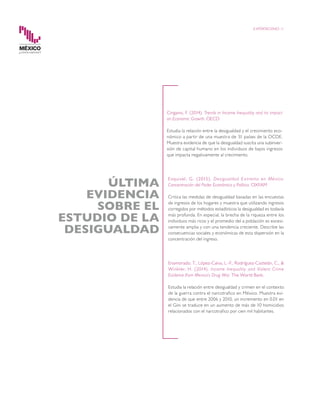 EXPORTACIONES 11
Cingano, F. (2014). Trends in Income Inequality and its impact
on Economic Growth. OECD
Estudia la relación entre la desigualdad y el crecimiento eco-
nómico a partir de una muestra de 31 países de la OCDE.
Muestra evidencia de que la desigualdad suscita una subinver-
sión de capital humano en los individuos de bajos ingresos
que impacta negativamente al crecimiento.
Esquivel, G. (2015). Desigualdad Extrema en México:
Concentración del Poder Económico y Político. OXFAM
Critica las medidas de desigualdad basadas en las encuestas
de ingresos de los hogares y muestra que utilizando ingresos
corregidos por métodos estadísticos la desigualdad es todavía
más profunda. En especial, la brecha de la riqueza entre los
individuos más ricos y el promedio del a población es excesi-
vamente amplia y con una tendencia creciente. Describe las
consecuencias sociales y económicas de esta dispersión en la
concentración del ingreso.
Enamorado, T., López-Calva, L.-F., Rodríguez-Castelán, C., &
Winkler, H. (2014). Income Inequality and Violent Crime
Evidence from Mexico’s Drug War. The World Bank.
Estudia la relación entre desigualdad y crimen en el contexto
de la guerra contra el narcotrafico en México. Muestra evi-
dencia de que entre 2006 y 2010, un incremento en 0.01 en
el Gini se traduce en un aumento de más de 10 homicidios
relacionados con el narcotrafico por cien mil habitantes.
ÚLTIMA
EVIDENCIA
SOBRE EL
ESTUDIO DE LA
DESIGUALDAD
 