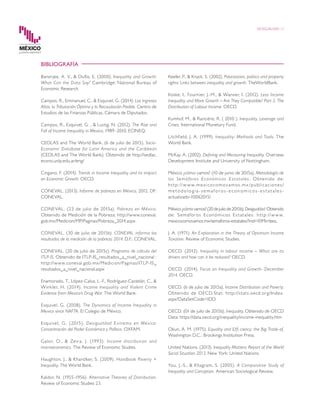 DESIGUALDAD 12
BIBLIOGRAFÍA
Banerjee, A. V., & Duflo, E. (2000). Inequality and Growth:
What Can the Data Say? Cambridge: National Bureau of
Economic Research.
Campos, R., Emmanuel, C., & Esquivel, G. (2014). Los Ingresos
Altos, la Tributación Óptima y la Recaudación Posible. Centro de
Estudios de las Finanzas Públicas, Cámara de Diputados.
Campos, R., Esquivel, G. , & Lustig, N. (2012). The Rise and
Fall of Income Inequality in Mexico, 1989–2010. ECINEQ.
CEDLAS and The World Bank. (6 de julio de 2015). Socio-
Economic Database for Latin America and the Caribbean
(CEDLAS and The World Bank). Obtenido de http://sedlac.
econo.unlp.edu.ar/eng/
Cingano, F. (2014). Trends in Income Inequality and its impact
on Economic Growth. OECD.
CONEVAL. (2013). Informe de pobreza en México, 2012. DF:
CONEVAL.
CONEVAL. (23 de julio de 2015a). Pobreza en México.
Obtenido de Medición de la Pobreza: http://www.coneval.
gob.mx/Medicion/MP/Paginas/Pobreza_2014.aspx
CONEVAL. (30 de julio de 2015b). CONEVAL informa los
resultados de la medición de la pobreza 2014. D.F.: CONEVAL.
CONEVAL. (20 de julio de 2015c). Programa de cálculo del
ITLP-IS. Obtenido de ITLP-IS_resultados_a_nivel_nacional :
http://www.coneval.gob.mx/Medicion/Paginas/ITLP-IS_
resultados_a_nivel_nacional.aspx
Enamorado, T., López-Calva, L.-F., Rodríguez-Castelán, C., &
Winkler, H. (2014). Income Inequality and Violent Crime
Evidence from Mexico’s Drug War. The World Bank.
Esquivel, G. (2008). The Dynamics of Income Inequality in
Mexico since NAFTA. El Colegio de México.
Esquivel, G. (2015). Desigualdad Extrema en México:
Concentración del Poder Económico y Político. OXFAM.
Galor, O., & Zeira, J. (1993). Income distribution and
macroeconomics. The Review of Economic Studies.
Haughton, J., & Khandker, S. (2009). Handbook Poverty +
Inequality. The World Bank.
Kaldor, N. (1955-1956). Alternative Theories of Distribution.
Review of Economic Studies 23.
Keefer, P., & Knack, S. (2002). Polarization, politics and property
rights: Links between inequality and growth. TheWorldBank.
Koske, I., Fournier, J.-M., & Wanner, I. (2012). Less Income
Inequality and More Growth – Are They Compatible? Part 2. The
Distribution of Labour Income. OECD.
Kumhof, M., & Rancière, R. ( 2010 ). Inequality, Leverage and
Crises. International Monetary Fund.
Litchfield, J. A. (1999). Inequality: Methods and Tools. The
World Bank.
McKay, A. (2002). Defining and Measuring Inequality. Overseas
Development Institute and University of Nottingham.
México ¿cómo vamos? (10 de junio de 2015a). Metodología de
los Semáforos Económicos Estatales. Obtenido de:
ht tp://w w w.mexicocomovamos.mx /publicaciones/
m e tod ologia -se mafor os - e cono micos - es t a t a les -
actualizado-10062015/
México¿cómovamos?(20dejuliode2015b).Desigualdad.Obtenido
de: Semáforos Económicos Estatales: http://www.
mexicocomovamos.mx/semaforos-estatales/?ind=10Mirrlees,
J. A. (1971). An Exploration in the Theory of Optimum Income
Taxation. Review of Economic Studies.
OECD. (2012). Inequality in labour income – What are its
drivers and how can it be reduced? OECD.
OECD. (2014). Focus on Inequality and Growth- December
2014. OECD.
OECD. (6 de julio de 2015a). Income Distribution and Poverty.
Obtenido de OECD.Stat: http://stats.oecd.org/Index.
aspx?DataSetCode=IDD
OECD. (01 de julio de 2015b). Inequality. Obtenido de OECD
Data: https://data.oecd.org/inequality/income-inequality.htm
Okun, A. M. (1975). Equality and Effi ciency: the Big Trade-of.
Washington D.C.: Brookings Institution Press.
United Nations. (2013). Inequality Matters: Report of the World
Social Situation 2013. New York: United Nations.
You, J.-S., & Khagram, S. (2005). A Comparative Study of
Inequality and Corruption. American Sociological Review.
 