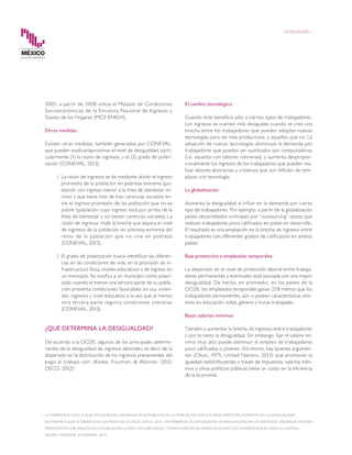 2005; a partir de 2008 utiliza el Módulo de Condiciones
Socioeconómicas de la Encuesta Nacional de Ingresos y
Gastos de los Hogares (MCS-ENIGH).
Otras medidas
Existen otras medidas, también generadas por CONEVAL,
que pueden explicar/aproximar el nivel de desigualdad, parti-
cularmente (1) la razón de ingresos, y el (2) grado de polari-
zación (CONEVAL, 2013).
1	 La razón de ingresos se da mediante dividir el ingreso
promedio de la población en pobreza extrema (po-
blación con ingreso menor a la línea de bienestar mí-
nimo y que tiene más de tres carencias sociales) en-
tre el ingreso promedio de las población que no es
pobre (población cuyo ingreso está por arriba de la
línea de bienestar y no tienen carencias sociales). La
razón de ingresos mide la brecha que separa el nivel
de ingresos de la población en pobreza extrema del
resto de la población que no vive en pobreza
(CONEVAL, 2013).
2	 El grado de polarización busca identificar las diferen-
cias en las condiciones de vida, en la provisión de in-
fraestructura física, niveles educativos y de ingreso en
un municipio. Se clasifica a un municipio como polari-
zado cuando al menos una tercera parte de su pobla-
ción presenta condiciones favorables en sus vivien-
das, ingresos y nivel educativo a la vez que al menos
otra tercera parte registra condiciones precarias
(CONEVAL, 2013).
¿QUÉ DETERMINA LA DESIGUALDAD?
De acuerdo a la OCDE, algunos de los principales determi-
nantes de la desigualdad de ingresos laborales, es decir de la
dispersión en la distribución de los ingresos prevenientes del
pago al trabajo son: (Koske, Fournier, & Wanner, 2012;
OECD, 2012)1
:
El cambio tecnológico
Cuando éste beneficia sólo a ciertos tipos de trabajadores.
Los ingresos se vuelven más desiguales cuando se crea una
brecha entre los trabajadores que pueden adoptar nuevas
tecnologías para ser más productivos, y aquellos que no. La
adopción de nuevas tecnologías disminuye la demanda por
trabajadores que puedan ser sustituidos por computadoras
(i.e. aquellos con labores rutinarias), y aumenta despropor-
cionalmente los ingresos de los trabajadores que pueden rea-
lizar labores abstractas y creativas que son difíciles de rem-
plazar con tecnología.
La globalización
Aumenta la desigualdad al influir en la demanda por cierto
tipo de trabajadores. Por ejemplo, a partir de la globalización
países desarrollados contratan por “outsourcing” tareas que
realizan trabajadores poco calificados en países en desarrollo.
El resultado es una ampliación en la brecha de ingresos entre
trabajadores con diferentes grados de calificación en ambos
países.
Baja protección a empleados temporales
La dispersión en el nivel de protección laboral entre trabaja-
dores permanentes y eventuales está asociada con una mayor
desigualdad. De hecho, en promedio, en los países de la
OCDE, los empleados temporales ganan 25% menos que los
trabajadores permanentes, aún si poseen características simi-
lares en educación, edad, género y horas trabajadas.
Bajos salarios mínimos
Tienden a aumentar la brecha de ingresos entre trabajadores
y por lo tanto la desigualdad. Sin embargo, fijar el salario mí-
nimo muy alto puede disminuir el empleo de trabajadores
poco calificados o jóvenes. Así mismo, hay quienes argumen-
tan (Okun, 1975; United Nations, 2013) que promover la
igualdad redistribuyendo a través de impuestos, salarios míni-
mos y otras políticas públicas tiene un costo en la eficiencia
de la economía.
1	 LA DISPERSIÓN CON LA QUE LOS INGRESOS LABORALES SE DISTRIBUYEN EN LA POBLACIÓN EXPLICA GRAN PARTE DEL AUMENTO EN LA DESIGUALDAD
ECONÓMICA QUE SE OBSERVA EN LOS PAÍSES DE LA OECD (OECD, 2012) . SIN EMBARGO, EL ENFOQUE EN LA DESIGUALDAD DE LOS INGRESOS LABORALES IGNORA
IMPORTANTES SUB-GRUPOS DE LA POBLACIÓN (COMO LOS JUBILADOS) Y OTRAS FUENTES DE INGRESOS (COMO LOS INGRESOS POR EL PAGO AL CAPITAL)
(KOSKE, FOURNIER, & WANNER, 2012).
DESIGUALDAD 3
 