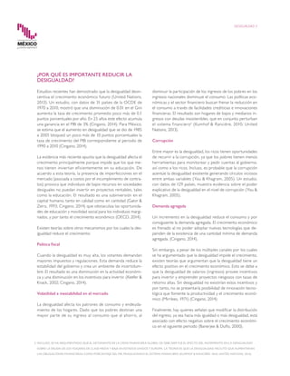 2	 INCLUSO, SE HA ARGUMENTADO QUE EL DETONANTE DE LA CRISIS FINANCIERA GLOBAL DE 2008-2009 FUE EL EFECTO DEL INCREMENTO EN LA DESIGUALDAD
SOBRE LA DEUDA DE LOS HOGARES DE CLASE MEDIA Y BAJA EN ESTADOS UNIDOS Y EUROPA. LA TEORÍA ES QUE LA DESIGUALDAD FACILITÓ QUE AUMENTARAN
LAS OBLIGACIONES FINANCIERAS COMO PORCENTAJE DEL PIB, FRAGILIZANDO EL SISTEMA FINANCIERO (KUMHOF & RANCIÈRE, 2010; UNITED NATIONS, 2013).
DESIGUALDAD 4
disminuir la participación de los ingresos de los pobres en los
ingresos nacionales disminuye el consumo. Las políticas eco-
nómicas y el sector financiero buscan frenar la reducción en
el consumo a través de facilidades crediticias e innovaciones
financieras. El resultado son hogares de bajos y medianos in-
gresos con deudas insostenibles, que en conjunto perturban
el sistema financiero2
(Kumhof & Rancière, 2010; United
Nations, 2013).
Corrupción
Entre mayor es la desigualdad, los ricos tienen oportunidades
de recurrir a la corrupción, ya que los pobres tienen menos
herramientas para monitorear y pedir cuentas al gobierno,
así como a los ricos. Incluso, es probable que la corrupción
acentúe la desigualdad existente generando círculos viciosos
entre ambas variables (You & Khagram, 2005). Un estudio,
con datos de 129 países, muestra evidencia sobre el poder
explicativo de la desigualdad en el nivel de corrupción (You &
Khagram, 2005).
Demanda agregada
Un incremento en la desigualdad reduce el consumo y por
consiguiente la demanda agregada. El crecimiento económico
es frenado al no poder adoptar nuevas tecnologías que de-
penden de la existencia de una cantidad mínima de demanda
agregada. (Cingano, 2014).
Sin embargo, a pesar de los múltiples canales por los cuales
se ha argumentado que la desigualdad impide el crecimiento,
existen teorías que argumentan que la desigualdad tiene un
efecto positivo en el crecimiento económico. Esto se debe a
que la desigualdad de salarios (ingresos) provee incentivos
para invertir y emprender proyectos riesgosos con tasas de
retorno altas. Sin desigualdad no existirían estos incentivos y
por tanto, no se presentaría posibilidad de innovación tecno-
lógica que fomente la productividad y el crecimiento econó-
mico (Mirrlees, 1971) (Cingano, 2014).
Finalmente, hay quienes señalan que modificar la distribución
del ingreso, ya sea hacia más igualdad o más desigualdad, está
asociado con efecto negativo sobre el crecimiento económi-
co en el siguiente periodo (Banerjee & Duflo, 2000).
¿POR QUÉ ES IMPORTANTE REDUCIR LA
DESIGUALDAD?
Estudios recientes han demostrado que la desigualdad desin-
centiva el crecimiento económico futuro (United Nations,
2013). Un estudio, con datos de 31 países de la OCDE de
1970 a 2010, mostró que una disminución de 0.01 en el Gini
aumenta la tasa de crecimiento promedio poco más de 0.1
puntos porcentuales por año. En 25 años este efecto acumula
una ganancia en el PIB de 3% (Cingano, 2014). Para México,
se estima que el aumento en desigualdad que se dio de 1985
a 2005 bloqueó un poco más de 10 puntos porcentuales la
tasa de crecimiento del PIB correspondiente al periodo de
1990 a 2010 (Cingano, 2014).
La evidencia más reciente apunta que la desigualdad afecta el
crecimiento principalmente porque impide que los que me-
nos tienen inviertan eficientemente en su educación. De
acuerdo a esta teoría, la presencia de imperfecciones en el
mercado (asociada a costos por el incumplimiento de contra-
tos) provoca que individuos de bajos recursos en sociedades
desiguales no puedan invertir en proyectos rentables, tales
como la educación. El resultado es una subinversión en el
capital humano, tanto en calidad como en cantidad (Galor &
Zeira, 1993; Cingano, 2014) que obstaculiza las oportunida-
des de educación y movilidad social para los individuos margi-
nados, y por tanto el crecimiento económico (OECD, 2014).
Existen teorías sobre otros mecanismos por los cuales la des-
igualdad reduce el crecimiento:
Política fiscal
Cuando la desigualdad es muy alta, los votantes demandan
mayores impuestos y regulaciones. Esta demanda reduce la
estabilidad del gobierno y crea un ambiente de incertidum-
bre. El resultado es una disminución en la actividad económi-
ca y una disminución en los incentivos para invertir. (Keefer &
Knack, 2002; Cingano, 2014).
Volatilidad e inestabilidad en el mercado
La desigualdad afecta los patrones de consumo y endeuda-
miento de los hogares. Dado que los pobres destinan una
mayor parte de su ingreso al consumo que al ahorro, al
 