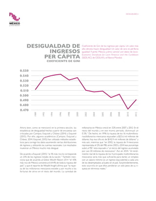 Ahora bien, como se mencionó en la primera sección, las
estadísticas de desigualdad hechas a partir de encuestas son
criticadas por Campos, Esquivel y Chávez (2014) y Esquivel
(2015). Por ello, algunos académicos (Campos, Esquivel y
Chávez, 2014; Esquivel, 2015) han utilizado métodos estadís-
ticos para corregir los datos asumiendo ciertas distribuciones
de ingresos y utilizando las cuentas nacionales. Los resultados
muestran un México mucho más desigual.
De acuerdo a Esquivel (2015) “al 1% más rico le corresponde
un 21% de los ingresos totales de la nación.” También men-
ciona que de acuerdo al Global Wealth Report 2014 “el 10%
más rico de México concentra el 64.4% de toda la riqueza del
país” y que el reporte de Wealth Insight afirma que “la rique-
za de los millonarios mexicanos excede y por mucho a las
fortunas de otros en el resto del mundo. La cantidad de
millonarios en México creció en 32% entre 2007 y 2012. En el
resto del mundo y en ese mismo periodo, disminuyó un
0.3%.” De hecho, en 1996 la riqueza de los 16 multimillona-
rios/billonarios mexicanos equivalían a $25.6 mil millones de
dólares; hoy esa cifra es de $142.9 mil millones de dólares” y
más aún, mientras que “en 2002, la riqueza de 4 mexicanos
representaba el 2% del PIB; entre 2003 y 2014 ese porcentaje
subió al 9%” esto equivale a “un tercio del ingreso acumulado
por casi 20 millones de mexicanos”. Así, en 2014, “el rendi-
miento real de la riqueza de los 4 principales multimillonarios
mexicanos sería más que suficiente para darles un empleo
con un salario mínimo (o un ingreso equivalente) a cada uno
de los desempleados actuales en el país. Sorprendentemente,
esto ocurriría sin que ellos perdieran un solo peso de su ri-
queza en términos reales.”
DESIGUALDAD 6
Coeficiente de Gini de los ingresos per cápita. Un valor más
alto denota mayor desigualdad. Un valor de cero es perfecta
igualdad. Fuente: México ¿cómo vamos? con datos de Socio-
Economic Database for Latin America and the Caribbean
(SEDLAC) de CEDLAS y el Banco Mundial.
DESIGUALDAD DE
INGRESOS
PER CÁPITA
COEFICIENTE DE GINI
 