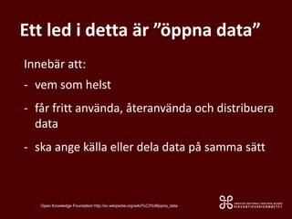 Ett led i detta är ”öppna data”
Innebär att:
- vem som helst
- får fritt använda, återanvända och distribuera
data
- ska ange källa eller dela data på samma sätt
Open Knowledge Foundation http://sv.wikipedia.org/wiki/%C3%96ppna_data
 