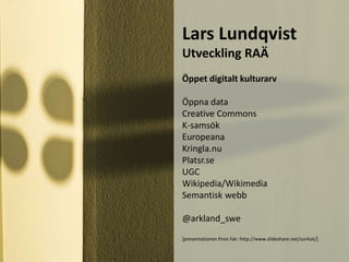 Lars Lundqvist
Utveckling RAÄ
Öppet digitalt kulturarv
Öppna data
Creative Commons
K-samsök
Europeana
Kringla.nu
Platsr.se
UGC
Wikipedia/Wikimedia
Semantisk webb
@arkland_swe
[presentationen finns här: http://www.slideshare.net/surikat/]
 