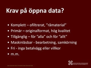 Krav på öppna data?
• Komplett – ofiltrerat, ”råmaterial”
• Primär – originalformat, hög kvalitet
• Tillgänglig – för ”alla” och för ”allt”
• Maskinläsbar - bearbetning, samkörning
• Fri - inga betalvägg eller villkor
• m.m.
Open Government Data: ”8 Principles of Open Government Data”
 