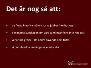• de flesta kreativa människorna jobbar inte hos oss!
• den mesta kunskapen om våra samlingar finns inte hos oss!
• vi har bra grejer – låt andra använda dem fritt!
• vi bör utveckla samlingarna med andra!
Det är nog så att:
 
