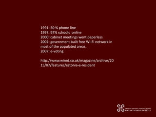 1991: 50 % phone line
1997: 97% schools online
2000: cabinet meetings went paperless
2002: government built free Wi-Fi network in
most of the populated areas.
2007: e-voting
http://www.wired.co.uk/magazine/archive/20
15/07/features/estonia-e-resident
 