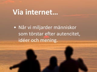 Via internet…
• Når vi miljarder människor
som törstar efter autencitet,
idéer och mening.
 