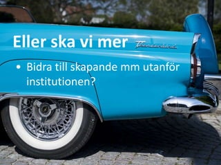 Eller ska vi mer
• Bidra till skapande mm utanför
institutionen?
 