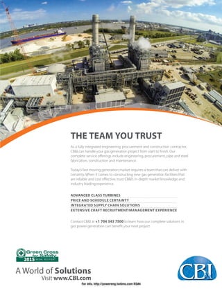 A World of Solutions
Visit www.CBI.com
2015 MEDAL RECIPIENT
THE TEAM YOU TRUST
As a fully integrated engineering, procurement and construction contractor,
CB&I can handle your gas generation project from start to ﬁnish. Our
complete service oﬀerings include engineering, procurement, pipe and steel
fabrication, construction and maintenance.
Today’s fast moving generation market requires a team that can deliver with
certainty. When it comes to constructing new gas generation facilities that
are reliable and cost eﬀective, trust CB&I’s in-depth market knowledge and
industry leading experience.
ADVANCED CLASS TURBINES
PRICE AND SCHEDULE CERTAINTY
INTEGRATED SUPPLY CHAIN SOLUTIONS
EXTENSIVE CRAFT RECRUITMENT/MANAGEMENT EXPERIENCE
Contact CB&I at +1 704 343 7500 to learn how our complete solutions in
gas power generation can beneﬁt your next project.
For info. http://powereng.hotims.com RS#4
 