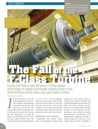 12 www.power-eng.com
The Fall of the
F-Class Turbine
Advanced class turbines such as the M501J
are overtaking F-Class turbine technology
as the preferred choice for new gas-fired
projects.Photo courtesy:Mitsubishi Hitachi
Power Systems Americas.
BY MICHAEL J. DUCKER
temperatures and pressure ratio. As
advances were made in materials and
cooling technologies, gas turbines were
able to fire hotter, resulting in better
efficiencies and higher outputs. Design
changes in the compressor and tur-
bine section were commonly needed,
and thus when a manufacturer made
improvements significant enough to
increase output and efficiency, a new
turbine class was born. Although at
I
t seems oil prices are not the
only phenomenon experienc-
ing a sudden, and seemingly
unexpected, decline from the
status quo. For the first time
since F-Class turbine technology came
to dominate the market over 20 years
ago, the technology is no longer the
leader in North America 60 Hz heavy
duty gas turbine (HDGT) sales. Ad-
vanced class turbine (typically defined
as G-, H-, and J- class technologies)
sales have seen greater than 50 per-
cent year-on-year growth in the past
five years and are the reason for this
unseating. The recent gas turbine OEM
emphasis on these advanced technolo-
gies confirms the trend is here to stay.
DEFINING THE CLASSES
Historically, gas turbine frame
types were defined by output, firing
For the first time in over 20 years, F-Class turbine
technology no longer commands majority share in the
North America 60 Hz heavy duty gas turbine market
Author
Michael Ducker is the manager of Mar-
ket Research at Mitsubishi Hitachi Power
Systems Americas. In this role, Michael
is responsible for strategic analysis of
energy markets.
GAS TURBINES
 