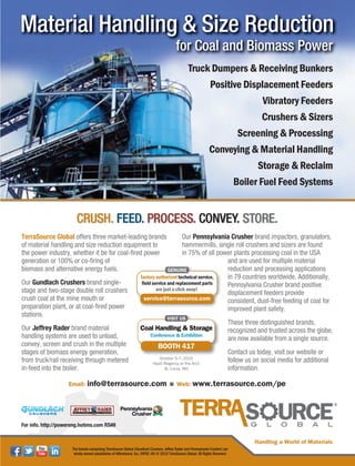 Email: info@terrasource.com Web: www.terrasource.com/pe
Truck Dumpers & Receiving Bunkers
Positive Displacement Feeders
Vibratory Feeders
Crushers & Sizers
Screening & Processing
Conveying & Material Handling
Storage & Reclaim
Boiler Fuel Feed Systems
for Coal and Biomass Power
Material Handling & Size ReductionMaterial Handling & Size Reduction
ffffffffffffooooooooooorrrrrrrrrrrr CCCCCCCCCCooooooooooaaaaaaaaaaaallllllllllll aaaaaaaaaaaannnnnnnnnnnddddddddddd BBBBBBBBBBBBiiiiiiiiioooooooooommmmmmmmmmmaaaaaaaaaaaasssssssssssssssssssssss PPPPPPPPPPPPoooooooooowwwwwwwwwwwweeeeeeeeeeeerrrrrrrrrrffff CCCCCC lll ddd BBBBBBiii PPPPPPfor Coal and Biomass Power
CRUSH. FEED. PROCESS. CONVEY. STORE.
TerraSource Global offers three market-leading brands
of material handling and size reduction equipment to
the power industry, whether it be for coal-fired power
generation or 100% or co-firing of
biomass and alternative energy fuels.
Our Gundlach Crushers brand single-
stage and two-stage double roll crushers
crush coal at the mine mouth or
preparation plant, or at coal-fired power
stations.
Our Jeffrey Rader brand material
handling systems are used to unload,
convey, screen and crush in the multiple
stages of biomass energy generation,
from truck/rail receiving through metered
in-feed into the boiler.
Our Pennsylvania Crusher brand impactors, granulators,
hammermills, single roll crushers and sizers are found
in 75% of all power plants processing coal in the USA
and are used for multiple material
reduction and processing applications
in 79 countries worldwide. Additionally,
Pennsylvania Crusher brand positive
displacement feeders provide
consistent, dust-free feeding of coal for
improved plant safety.
These three distinguished brands,
recognized and trusted across the globe,
are now available from a single source.
Contact us today, visit our website or
follow us on social media for additional
information.
Handling a World of Materials
The brands comprising TerraSource Global (Gundlach Crushers, Jeffrey Rader and Pennsylvania Crusher) are
wholly-owned subsidiaries of Hillenbrand, Inc. (NYSE: HI) © 2015 TerraSource Global. All Rights Reserved.
BOOTH 417
Coal Handling & Storage
Conference & Exhibition
October 5-7, 2015
Hyatt Regency at the Arch
St. Louis, MO
For info. http://powereng.hotims.com RS#8
 