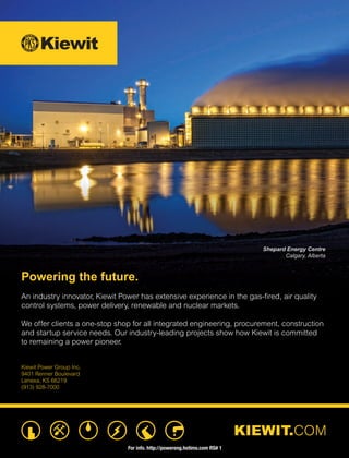 KIEWIT.COM
Powering the future.
An industry innovator, Kiewit Power has extensive experience in the gas-ﬁred, air quality
control systems, power delivery, renewable and nuclear markets.
We offer clients a one-stop shop for all integrated engineering, procurement, construction
and startup service needs. Our industry-leading projects show how Kiewit is committed
to remaining a power pioneer.
Kiewit Power Group Inc.
9401 Renner Boulevard
Lenexa, KS 66219
(913) 928-7000
Shepard Energy Centre
Calgary, Alberta
For info. http://powereng.hotims.com RS# 1
 