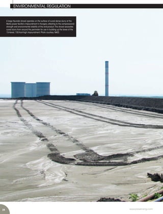 28 www.power-eng.com
A large Hyundai shovel operates on the surface of cured dense slurry at the
Matra power facility’s impoundment in Hungary,attesting to the compressional
strength and environmental stability of the end-product.The shovel excavates
cured slurry from around the perimeter for use in building up the levee of the
15-tiered,150-foot-high impoundment.Photo courtesy:NAES
ENVIRONMENTAL REGULATION
 