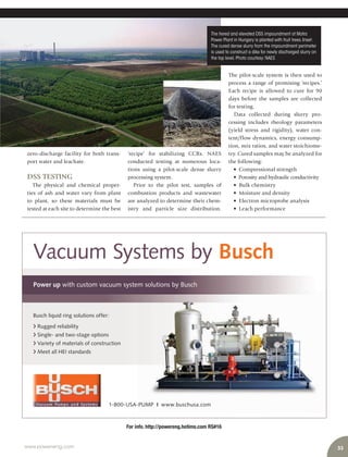 33www.power-eng.com
For info. http://powereng.hotims.com RS#16
Vacuum Systems by Busch
Power up with custom vacuum system solutions by Busch
Busch liquid ring solutions offer:
Rugged reliability
Single- and two-stage options
Variety of materials of construction
Meet all HEI standards
‘recipe’ for stabilizing CCRs. NAES
conducted testing at numerous loca-
tions using a pilot-scale dense slurry
processing system.
Prior to the pilot test, samples of
combustion products and wastewater
are analyzed to determine their chem-
istry and particle size distribution.
zero-discharge facility for both trans-
port water and leachate.
DSS TESTING
The physical and chemical proper-
ties of ash and water vary from plant
to plant, so these materials must be
tested at each site to determine the best
The tiered and elevated DSS impoundment at Matra
Power Plant in Hungary is planted with fruit trees.Inset:
The cured dense slurry from the impoundment perimeter
is used to construct a dike for newly discharged slurry on
the top level.Photo courtesy:NAES
The pilot-scale system is then used to
process a range of promising ‘recipes.’
Each recipe is allowed to cure for 90
days before the samples are collected
for testing.
Data collected during slurry pro-
cessing includes rheology parameters
(yield stress and rigidity), water con-
tent/flow dynamics, energy consump-
tion, mix ratios, and water stoichiome-
try. Cured samples may be analyzed for
the following:
• Compressional strength
• Porosity and hydraulic conductivity
• Bulk chemistry
• Moisture and density
• Electron microprobe analysis
• Leach performance
 