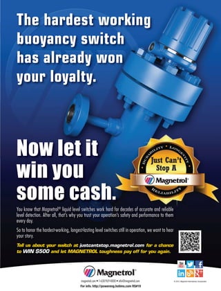 You know that Magnetrol®
liquid level switches work hard for decades of accurate and reliable
level detection. After all, that’s why you trust your operation’s safety and performance to them
every day.
So to honor the hardest-working, longest-lasting level switches still in operation, we want to hear
your story.
Tell us about your switch at justcantstop.magnetrol.com for a chance
to WIN $500 and let MAGNETROL toughness pay off for you again.
The hardest working
buoyancy switch
has already won
your loyalty.
Now let it
win you
some cash.
magnetrol.com • 1-630-969-4000 • info@magnetrol.com © 2015 Magnetrol International, Incorporated
For info. http://powereng.hotims.com RS#19
 