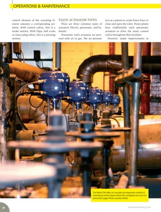 38 www.power-eng.com
acts as a piston to create linear force to
close and open the valve. Power plants
have traditionally used pneumatic
actuators to drive the many control
valves throughout their facilities.
However, major improvements in
control element of the actuating el-
ement assumes a corresponding po-
sition. With control valves, this is a
stroke motion. With flaps, ball cocks
or rotary plug valves, this is a pivoting
motion.
VALVE-ACTUATOR TYPES
There are three common types of
actuators: Electric, pneumatic, and hy-
draulic.
Pneumatic valve actuators are pow-
ered with air or gas. The air pressure
The Rotork CVA offers an accurate and responsive method of
automating control valves without the complexity and cost of a
pneumatic supply.Photo courtesy:Rotork
OPERATIONS & MAINTENANCE
 
