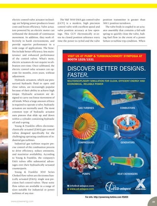 39www.power-eng.com
For info. http://powereng.hotims.com RS#20
www.cd-adapco.com
info@cd-adapco.com
COMBUSTORSGAS TURBINES
GENERATORSCOMPRESSORS
HEAT EXCHANGERSPUMPS
DISCOVER BETTER DESIGNS.
FASTER.
MULTIDISCIPLINARY SIMULATION FOR CLEAN, EFFICIENT ENERGY AND
ECONOMICAL, RELIABLE POWER
VISIT US AT PUMP & TURBOMACHINERY SYMPOSIA AT
BOOTH 1529/1531
position transmitter is greater than
300:1 position turndown.
The valve body is coupled to an actu-
ator assembly that contains a fail-safe
spring to quickly close the valve, halt-
ing fuel flow in the event of a power
failure or turbine trip condition.  When
electric control-valve actuator technol-
ogy are helping power producers lower
costs and boost efficiency. Valve actua-
tors powered by an electric motor can
withstand the demands of continuous
movement. In addition, they work ef-
fectively in harsh environments, and
provide superior performance in a
wide range of applications. The bene-
fits include better efficiency, less main-
tenance and enhanced performance
of the control valves. What’s more,
electric actuators do not require recali-
bration over time. Once calibrated, the
electric control valve actuator can op-
erate for months, even years, without
adjustment.
Hydraulic actuators, which use pres-
surized hydraulic fluid to open and
close valves, are increasingly popular
because of their ability to achieve high
torque. Hydraulic actuators are de-
signed to carry out linear movement of
all kinds. When a large amount of force
is required to operate a valve, hydraulic
actuators are normally used. The most
common type of hydraulic actuator
uses pistons that slide up and down
within a cylinder containing hydraulic
oil and a spring.
Young & Franklin offers electrome-
chanically actuated (EMA) gas control
valves designed specifically for the
challenging operating conditions of in-
dustrial gas turbines.
Industrial gas turbines require pre-
cise control of the combustion process
to drive efficiency, reduce emissions,
and maximize availability. According
to Young & Franklin, the company’s
EMA valves offer substantial advan-
tages over their hydraulically actuated
counterparts.
Young & Franklin 3010 Series
Choked flow valves are electromechan-
ically actuated (EMA), single seat pre-
cision fuel control valves. These sonic
flow valves are available in a range of
sizes suitable for industrial or power
turbines of any size.
The Y&F 3010 EMA gas control valve
(GCV) is a modern, high precision
control valve with excellent speed and
valve position accuracy at low open-
ings. This GCV electronically re-ze-
ros its closed position reference every
time the power is cycled and the valve
 