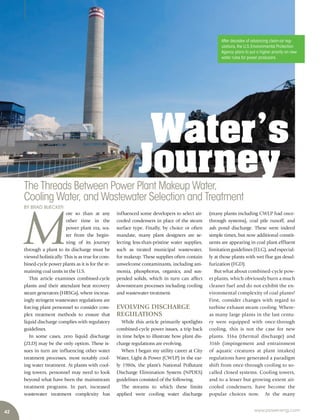 42 www.power-eng.com
After decades of advancing clean-air reg-
ulations,the U.S.Environmental Protection
Agency plans to put a higher priority on new
water rules for power producers. 
Water’s
JourneyThe Threads Between Power Plant Makeup Water,
Cooling Water, and Wastewater Selection and Treatment
BY BRAD BUECKER
M
ore so than at any
other time in the
power plant era, wa-
ter from the begin-
ning of its journey
through a plant to its discharge must be
viewed holistically. This is as true for com-
bined-cycle power plants as it is for the re-
maining coal units in the U.S.
This article examines combined-cycle
plants and their attendant heat recovery
steam generators (HRSGs), where increas-
ingly stringent wastewater regulations are
forcing plant personnel to consider com-
plex treatment methods to ensure that
liquid discharge complies with regulatory
guidelines.
In some cases, zero liquid discharge
(ZLD) may be the only option. These is-
sues in turn are influencing other water
treatment processes, most notably cool-
ing water treatment. At plants with cool-
ing towers, personnel may need to look
beyond what have been the mainstream
treatment programs. In part, increased
wastewater treatment complexity has
influenced some developers to select air-
cooled condensers in place of the steam
surface type. Finally, by choice or often
mandate, many plant designers are se-
lecting less-than-pristine water supplies,
such as treated municipal wastewater,
for makeup. These supplies often contain
unwelcome contaminants, including am-
monia, phosphorus, organics, and sus-
pended solids, which in turn can affect
downstream processes including cooling
and wastewater treatment.
EVOLVING DISCHARGE
REGULATIONS
While this article primarily spotlights
combined-cycle power issues, a trip back
in time helps to illustrate how plant dis-
charge regulations are evolving.
When I began my utility career at City
Water, Light & Power (CWLP) in the ear-
ly 1980s, the plant’s National Pollutant
Discharge Elimination System (NPDES)
guidelines consisted of the following.
The streams to which these limits
applied were cooling water discharge
(many plants including CWLP had once-
through systems), coal pile runoff, and
ash pond discharge. These were indeed
simple times, but now additional constit-
uents are appearing in coal plant effluent
limitation guidelines (ELG), and especial-
ly at those plants with wet flue gas desul-
furization (FGD).
But what about combined-cycle pow-
er plants, which obviously burn a much
cleaner fuel and do not exhibit the en-
vironmental complexity of coal plants?
First, consider changes with regard to
turbine exhaust steam cooling. Where-
as many large plants in the last centu-
ry were equipped with once-through
cooling, this is not the case for new
plants. 316a (thermal discharge) and
316b (impingement and entrainment
of aquatic creatures at plant intakes)
regulations have generated a paradigm
shift from once-through cooling to so-
called closed systems. Cooling towers,
and to a lesser but growing extent air-
cooled condensers, have become the
popular choices now. At the many
 