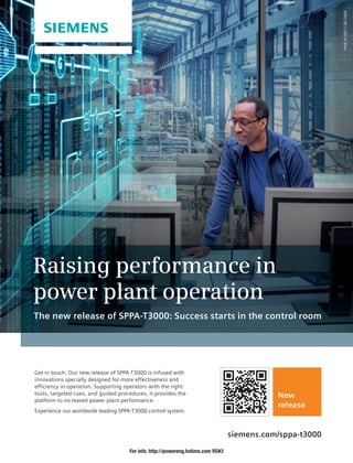 Raising performance in
power plant operation
The new release of SPPA-T3000: Success starts in the control room
PGIE-A10011-00-7600
Get in touch: Our new release of SPPA-T3000 is infused with
innovations specially designed for more effectiveness and
efficiency in operation. Supporting operators with the right
tools, targeted cues, and guided procedures, it provides the
platform to increased power plant performance.
Experience our worldwide leading SPPA-T3000 control system.
New
release
siemens.com/sppa-t3000
For info. http://powereng.hotims.com RS#3
 