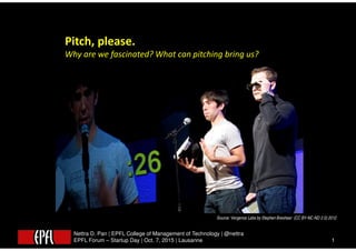 Nettra D. Pan | EPFL College of Management of Technology | @nettra
EPFL Forum – Startup Day | Oct. 7, 2015 | Lausanne 1
Pitch, please.
Why are we fascinated? What can pitching bring us?
Source: Vergence Labs by Stephen Breshear (CC BY-NC-ND 2.0) 2012
 