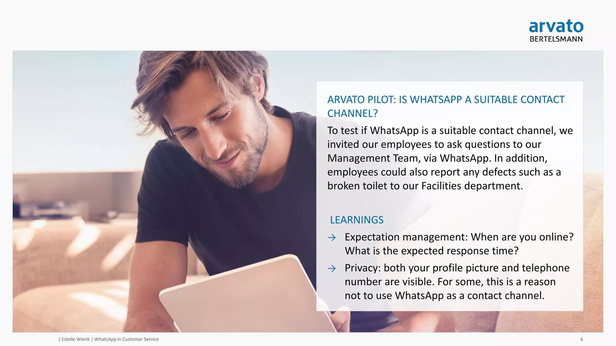 » arvato pilot - ideal response time?
Within 5 –
15 minutes
23%
Within 15 –
30 minutes
22%Within 30
minutes - 1
hour
17%
Within 1
hour – 2
hours
12%
Within 4 hours – 8 hours
14%
Within 24
hours
12%
| Estelle Wienk | WhatsApp in Customer Service 6
 Dutch respondents
Within 5 –
15 minutes
9%
Within 15 –
30 minutes
35%
Within 30
minutes - 1
hour
26%
Within 1
hour – 2
hours
22%
Within 4 hours – 8 hours
4%
Within 24 hours
4%
 English respondents
 