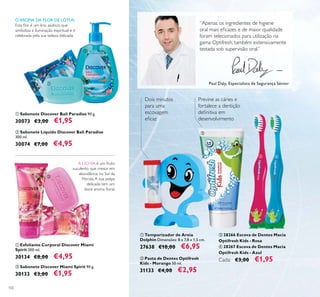 102
ባ Pasta de Dentes Optifresh
Kids - Morango 50 ml.
31133 €4,00 €2,95
ቢ Temporizador de Areia
Dolphin Dimensões: 8 x 7,8 x 1,5 cm.
27638 €10,00 €6,95
ቤ 28266 Escova de Dentes Macia
Optifresh Kids - Rosa
ብ 28267 Escova de Dentes Macia
Optifresh Kids - Azul
Cada: €3,00 €1,95
Previne as cáries e
fortalece a dentição
“Apenas os ingredientes de higiene
Paul Daly, Especialista de Segurança Sénior
ቢ Sabonete Discover Bali Paradise 90 g.
30073 €3,00 €1,95
ባ Sabonete Líquido Discover Bali Paradise
300 ml.
30074 €7,00 €4,95
ቢ Esfoliante Corporal Discover Miami
Spirit 200 ml.
30134 €8,00 €4,95
ባ Sabonete Discover Miami Spirit 90 g.
30133 €3,00 €1,95
O AROMA DA FLOR DE LÓTUS:
A LÍCHIA
ቢ
ባ
ቢ
ባ
ቢ
ባ
ቤ ብ
 