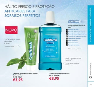 ባ Elixir Optifresh System 8 500 ml.
31134 €12,00
€8,95
CUIDADOSDOCORPOECAPILARES
HÁLITO FRESCO E PROTEÇÃO
ANTICÁRIES PARA
SORRISOS PERFEITOS
Gama Optifresh System 8,
para**
:
Prevenção de cáries
Prevenção da formação de placa
Prevenção da acumulação de tártaro
Prevenção do desgaste do esmalte
Gengivas mais saudáveis
Hálito mais fresco
Dentes mais fortes
Remoção de manchas
*
*
***
NOVO
103
ቢ
ባ
ቢ Pasta de Dentes Herbal Blend System 8
Optifresh 100 ml.
31673 €6,00
€3,95
 