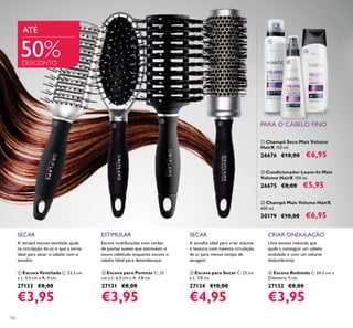 106
Escova multifunções com cerdas
de pontas suaves que estimulam o
couro cabeludo enquanto escova o
cabelo. Ideal para desembaraçar.
ESTIMULAR
ባ Escova para Pentear C: 25
cm x L: 6,5 cm x A: 3,8 cm.
27131 €8,00
€3,95
SECAR
A escolha ideal para criar volume
e textura, com máxima circulação
de ar para menos tempo de
secagem.
ቤ Escova para Secar C: 23 cm
x L: 7,8 cm.
27134 €10,00
€4,95
A versátil escova ventilada ajuda
na circulação do ar, o que a torna
ideal para secar o cabelo com o
secador.
SECAR
ቢ Escova Ventilada C: 23,2 cm
x L: 4,5 cm x A: 4 cm.
27133 €8,00
€3,95
ቤ Champô Mais Volume HairX
400 ml.
30179 €10,00 €6,95
ቢ Champô Seco Mais Volume
HairX 150 ml.
26676 €10,00 €6,95
ባ Condicionador Leave-In Mais
Volume HairX 150 ml.
26675 €8,00 €5,95
CRIAR ONDULAÇÃO
Uma escova redonda que
ajuda a conseguir um cabelo
ondulado e com um volume
deslumbrante.
ብ Escova Redonda C: 24,5 cm x
Diâmetro: 5 cm.
27132 €8,00
€3,95
ATÉ
50%DESCONTO
PARA O CABELO FINOባ
ቢ
ቤ
ብ
ቢ
ባ
ቤ
 