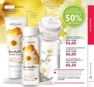 11
ቢ Limpeza Cremosa com
Camomila Love Nature 125 ml.
30159 €12,00
€6,00
ባ Tónico Facial com Camomila
Love Nature 150 ml.
30158 €12,00
€6,00
ቤ Creme de Rosto com
Camomila Love Nature 50 ml.
30157 €13,00
€6,50
PELE SENSÍVEL
TODAS AS
IDADES
Limpeza cremosa
calmante
Tónico
suavizante
e levemente
perfumado
Creme facial suave
e calmante
Camomila acalma e conforta
a sua pele.
CUIDADOS
DE BELEZA RICOS EM
EXTRATOS BOTÂNICOS
50%DESCONTO
EMDESTAQUE
ቢ
ባ
ቤ
 