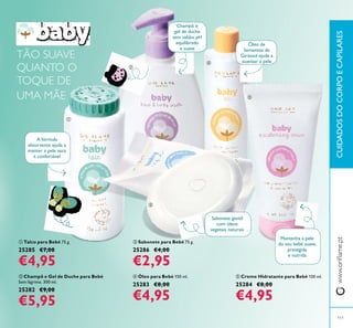 111
ባ Champô e Gel de Duche para Bebé
Sem lágrima. 300 ml.
25282 €9,00
€5,95
ቤ Sabonete para Bebé 75 g.
25286 €4,00
€2,95
ብ Óleo para Bebé 150 ml.
25283 €8,00
€4,95
ቦ Creme Hidratante para Bebé 150 ml.
25284 €8,00
€4,95
ቢ Talco para Bebé 75 g.
25285 €7,00
€4,95
A fórmula
absorvente ajuda a
manter a pele seca
e confortável
Sabonete gentil
com óleos
vegetais naturais
Champô e
gel de duche
sem sabão, pH
equilibrado
e suave
Mantenha a pele
do seu bebé suave,
protegida
e nutrida
Óleo de
Sementes de
Girassol ajuda a
suavizar a pele
TÃO SUAVE
QUANTO O
TOQUE DE
UMA MÃE
ቢ
ባ
ቤ
ብ
ቦ
CUIDADOSDOCORPOECAPILARES
 