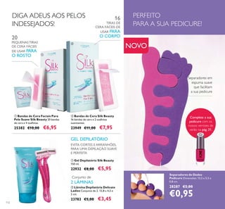 112
Separadores de Dedos
Pedicure Dimensões: 13,5 x 5,5 x
0,8 cm.
28287 €2,00
€0,95
Separadores em
espuma suave
que facilitam
a sua pedicure
PERFEITO
PARA A SUA PEDICURE!
ቢ Bandas de Cera Faciais Para
Pele Suave Silk Beauty 20 bandas
de cera e 4 toalhitas.
25382 €10,00 €6,95
20
PEQUENAS TIRAS
DE CERA FÁCEIS
DE USAR PARA
O ROSTO
ባ Bandas de Cera Silk Beauty
16 bandas de cera e 2 toalhitas
suavizantes.
23949 €11,00 €7,95
16
TIRAS DE
CERA FÁCEIS DE
USAR PARA
O CORPO
EVITA CORTES E ARRANHÕES,
PARA UMA DEPILAÇÃO SUAVE
E PERFEITA
GEL DEPILATÓRIO
Conjunto de
2 LÂMINAS
DIGA ADEUS AOS PELOS
INDESEJADOS!
ባ Lâmina Depilatória Delicate
Ladies Conjunto de 2. 12,8 x 4,5 x
2 cm.
23783 €5,00 €3,45
ቢ Gel Depilatório Silk Beauty
150 ml.
22932 €8,00 €5,95
NOVO
ቢ
ባ
ቢ
ባ
Complete a sua
pedicure com os
nossos vernizes de
verão na pág. 31.
 