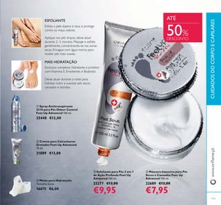 113
ቦ Máscara Intensiva para Pés
Secos e Cansados Feet Up
Advanced 100 ml.
22689 €13,00
€7,95
ቢ Spray Antitranspirante
24 H para Pés Odour Control
Feet Up Advanced 150 ml.
25448 €12,00
ባ Creme para Calcanhares
Gretados Feet Up Advanced
75 ml.
21889 €13,00
ብ Esfoliante para Pés 2 em 1
de Ação Profunda Feet Up
Advanced 100 ml.
23277 €13,00
€9,95
ቤ Meias para Hidratação
Tamanho único.
16675 €6,00
Deixe atuar durante a noite para
hidratar, nutrir e suavizar pés secos,
cansados e doridos.
MAIS HIDRATAÇÃO
Aplique nos pés limpos, deixe atuar
durante 2–3 minutos. Massaje e esfolie
gentilmente, concentrando-se nas zonas
secas. Enxague com água morna para
revelar pés mais suaves.
ESFOLIANTE
Exclusivo complexo hidratante e protetor
comVitamina E, Emolientes e Bisabolol.
Esfolia a pele áspera e seca, e protege
contra os maus odores
CUIDADOSDOCORPOECAPILARES
ATÉ
ቢ
ባ
ቤ
ብ
ቦ
50%
DESCONTO
 