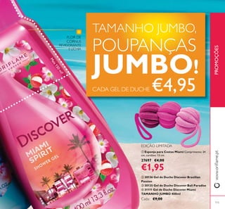 115
ቢ Esponja para Costas Miami Comprimento: 24
cm, cordões: 13 cm.
27697 €4,00
€1,95
ባ 30136 Gel de Duche Discover Brazilian
Passion
ቤ 30135 Gel de Duche Discover Bali Paradise
ብ 31111 Gel de Duche Discover Miami
TAMANHO JUMBO 400ml
Cada: €9,00
PROMOÇÕES
FLOR DE
CORNUS
REVIGORANTE
E LÍCHIA
EDIÇÃO LIMITADA
Mais150ml!
TAMANHO JUMBO,
POUPANÇAS
JUMBO!
CADA GEL DE DUCHE €4,95
ቢ
 