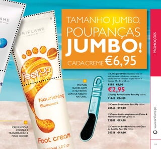 119
ቢ Lima para Pés Esta prática lima em
azul turquesa é ideal para remover as
células mortas e manter os pés macios e
frescos. 19 x 3,5 x 0,5 cm.
9588 €6,00
€2,95
ባ Spray Revitalizante Feet Up 250 ml.
21441 €14,00
ቤ Creme Suavizante Feet Up 150 ml.
20563 €13,00
ብ Creme Antitranspirante de Pinho &
Hamamelis Feet Up 150 ml.
23281 €13,00
ቦ Creme de Pés Nutritivo com Cera
de Abelha Feet Up 150 ml.
30356 €13,00
CREME EFICAZ
CONTRA A
TRANSPIRAÇÃO E
MAUS ODORES
PÉS MAIS
SUAVES COM
A NUTRITIVA
CERA DE ABELHA
NATURAL
PROMOÇÕES
TAMANHO JUMBO,
POUPANÇAS
JUMBO!
CADACREME€6,95
ቢ
ቦ
 