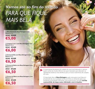 12
ብ Creme de Noite com Rosa Selvagem Love
Nature 50 ml.
30161 €13,00
€6,50
ቢ Óleo Facial com Rosa Selvagem Love
Nature 25 ml.
30164 €10,00
€5,00
ቤ Creme de Dia com Rosa Selvagem Love
Nature 50 ml.
30160 €13,00
€6,50
ቦ Creme de Olhos com Rosa Selvagem Love
Nature 15 ml.
30162 €13,00
€6,50
ባ Limpeza 2 em 1 com Rosa Selvagem Love
Nature 150 ml.
30163 €12,00
€6,00
PARA QUE FIQUE
MAIS BELA
A nossa equipa de pesquisa de cuidados do rosto está habituada a ir até aos
do rosto.
Rosa Selvagem usado nesta gama Love Nature é
de toque suave, hidratada e sem irritações.
 