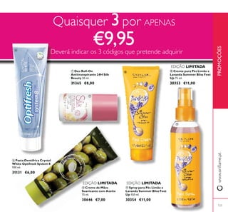 123
ቨ Deo Roll-On
Antitranspirante 24H Silk
Beauty 50 ml.
31365 €8,00
ቪ Spray para Pés Limão e
Lavanda Summer Bliss Feet
Up 150 ml.
30354 €11,00
ቩ Creme de Mãos
Suavizante com Azeite
75 ml.
30646 €7,00
ቫ Creme para Pés Limão e
Lavanda Summer Bliss Feet
Up 75 ml.
30353 €11,00
ቧ Pasta Dentífrica Crystal
White Optifresh System 8
100 ml.
31131 €6,00
Quaisquer 3por APENAS
€9,95Deverá indicar os 3 códigos que pretende adquirir
EDIÇÃO LIMITADA
EDIÇÃO LIMITADA
EDIÇÃO LIMITADA
ቧ
ቨ
ቩ
ቪ
ቫ
PROMOÇÕES
 