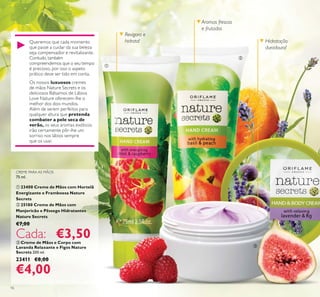 16
ቤ Creme de Mãos e Corpo com
Lavanda Relaxante e Figos Nature
Secrets 200 ml.
23411 €8,00
€4,00
Revigora e
hidrata! Hidratação
duradoura!
Aromas frescos
e frutados
ቢ
ባ
ቤ
Queremos que cada momento
que passe a cuidar da sua beleza
seja compensador e revitalizante.
Contudo, também
compreendemos que o seu tempo
é precioso, por isso o aspeto
prático deve ser tido em conta.
Os nossos luxuosos cremes
de mãos Nature Secrets e os
deliciosos Bálsamos de Lábios
Love Nature oferecem-lhe o
melhor dos dois mundos.
Além de serem perfeitos para
qualquer altura que pretenda
combater a pele seca de
verão, os seus aromas exóticos
irão certamente pôr-lhe um
sorriso nos lábios sempre
que os usar.
CREME PARA AS MÃOS
75 ml.
ቢ 23400 Creme de Mãos com Hortelã
Energizante e Framboesa Nature
Secrets
ባ 25180 Creme de Mãos com
Manjericão e Pêssego Hidratantes
Nature Secrets
€7,00
Cada: €3,50
 