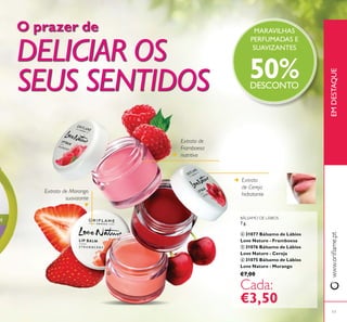 17
Extrato de
Framboesa
nutritivo
Extrato
de Cereja
hidratante
Extrato de Morango
suavizante
EMDESTAQUE
MARAVILHAS
PERFUMADAS E
SUAVIZANTES
50%DESCONTO
ብ
ቦ
ቧ
O prazer de
DELICIAR OS
SEUS SENTIDOS
BÁLSAMO DE LÁBIOS
7 g.
ብ 31077 Bálsamo de Lábios
Love Nature - Framboesa
ቦ 31076 Bálsamo de Lábios
Love Nature - Cereja
ቧ 31075 Bálsamo de Lábios
Love Nature - Morango
€7,00
€3,50
 