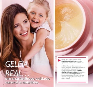 18
GELEIA
REAL…um maravilhoso cuidado
natural e nutritivo
inspirado na natureza
cera de
abelha e óleos vegetais
ícone precioso
 