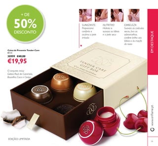 19
EMBELEZA:
Suaviza as cutículas
sobrancelhas,
confere brilho aos
lábios e às maçãs
do rosto
NUTRITIVO:
Hidrata e
suaviza os lábios
e a pele seca
SUAVIZANTE:
Proporciona
conforto e
acalma a pele
irritada
Caixa de Presente Tender Care
60 ml.
30999 €40,00
€19,95
O conjunto inclui:
Geleia Real de Caramelo,
Baunilha, Coco e Cereja.
EMDESTAQUE
EDIÇÃO LIMITADA
+ DE
50%DESCONTO
 