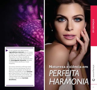 21
Natureza e ciência em
PERFEITA
HARMONIA
É com orgulho que selecionamos
ingredientes naturais para os nossos
produtos. Para conseguir tirar o máximo
partido desses ingredientes e permitir-
lhes brilhar nas nossas soluções de
cuidados do rosto, são necessários anos
de investigação intensiva, elevados
empenho.
factos, uma vez que levaram 8 anos a
desvendar os segredos da Infusão de
Black Iris encontrada na nossa luxuosa
gama Royal Velvet. Uma obra de amor
que, eles certamente concordarão, vale
a pena sempre que aplica os produtos
na pele e nota os seus incríveis
benefícios.
EMDESTAQUE
 