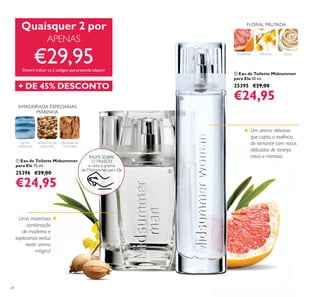 24
ቢ Eau de Toilette Midsummer
para Ele 75 ml.
25396 €29,00
€24,95
ባ Eau de Toilette Midsummer
para Ela 50 ml.
25395 €29,00
€24,95
TORANJA MIMOSA ROSA
FLORAL FRUTADA
AMADEIRADA ESPECIARIAS
MARINHA
SEMENTES DE
COENTRO
NOTA
MARINHA
MADEIRA DE
CAXEMIRA
Uma misteriosa
combinação
de madeiras e
especiarias seduz
neste aroma
mágico!
RASPE SOBRE
O FRASCO
e sinta o aroma
de Midsummer para Ele
Quaisquer 2 por
APENAS
€29,95Deverá indicar os 2 códigos que pretende adquirir
+ DE 45% DESCONTO
ቢ
ባ
Um aroma delicioso
que capta a essência
do romance com notas
delicadas de toranja,
rosas e mimosa.
 