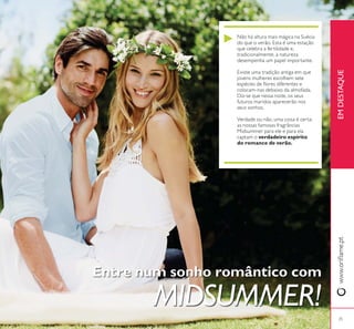 25
Entre num sonho romântico com
MIDSUMMER!
Não há altura mais mágica na Suécia
do que o verão. Esta é uma estação
que celebra a fertilidade e,
tradicionalmente, a natureza
desempenha um papel importante.
Existe uma tradição antiga em que
jovens mulheres escolhem sete
colocam-nas debaixo da almofada.
Diz-se que nessa noite, os seus
futuros maridos aparecerão nos
seus sonhos.
Verdade ou não, uma coisa é certa:
as nossas famosas fragrâncias
Midsummer para ele e para ela
captam o verdadeiro espírito
do romance de verão.
EMDESTAQUE
 