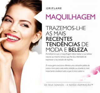 MAQUILHAGEM
OS SEUS SONHOS – A NOSSA INSPIRAÇÃO™
TRAZEMOS-LHE
AS MAIS
RECENTES
TENDÊNCIAS DE
MODA E BELEZA
Acreditamos que a maquilhagem deve realçar a sua beleza
natural, ao mesmo tempo que lhe dá a liberdade de
expressar o seu estado de espírito.
A nossa gama exclusiva oferece uma cativante paleta de
cores e tons para cada estilo, estação ou ocasião e, mais
importante, enaltece tudo o que é único sobre si.
 