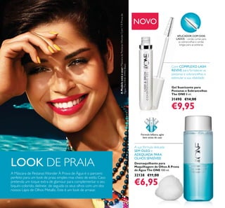 28
NOVO
Gel Suavizante para
Pestanas e Sobrancelhas
The ONE 8 ml.
31490 €14,00
€9,95
Desmaquilhante para
Maquilhagem de Olhos À Prova
de Água The ONE 100 ml.
32138 €11,00
€6,95
A sua fórmula delicada
SEM ÓLEO é
ADEQUADA PARA
OLHOS SENSÍVEIS
Fórmula bifásica,agite
bem antes de usar.
APLICADOR COM DOIS
LADOS – cerdas curtas para
as sobrancelhas e cerdas
longas para as pestanas
Com COMPLEXO LASH
REVIVE para fortalecer as
pestanas e sobrancelhas e
estimular a sua vitalidade
LOOK DE PRAIA
A Máscara de PestanasWonder À Prova de Água é o parceiro
perfeito para um look de praia simples mas cheio de estilo. Caso
pretenda um toque extra de glamour para complementar o seu
biquíni colorido, delineie de seguida os seus olhos com um dos
nossos Lápis de Olhos Metallic. Este é um look de arrasar.
AModeloestáausar:MáscaradePestanasWonder5em1ÀProvade
ÁguaTheONE31492Black.
 