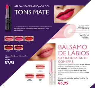 31444
Nude
31443
Natural Pink
31442
Transparent
31684
Soft Rose
31685
Vivid Pink
31686
Coral Matte
31687
Red Passion
31688
Berry Crush
32
BÁLSAMO
DE LÁBIOS
SUPER-HIDRATANTE
COM SPF 8
ATREVA-SE A SER ARROJADA COM
TONS MATE
ባ Bálsamo de Lábios Lip Spa Care The ONE 1,7 g.
€12,00
€5,95
ቢ Batom Mate Colour Unlimited The
ONE 1,7 g.
€14,00
€7,95
O núcleo interior
PROTEGE com
FILTROS UV e
emolientes
O núcleo exterior
HIDRATA com um
delicadoTOM SUBTILarrojado com um acabamento mate aveludado e cinco
luxuosos tons.
ባ
ቢ
Para lábios que parecem ter saído do spa! Bálsamo
UV, enquanto o núcleo exterior proporciona
uma hidratação de longa duração, que nutre
profundamente os lábios com um delicado toque
de cor.
 