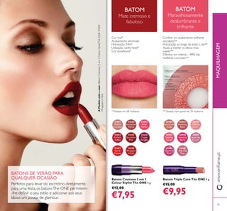 31651
Melted
Caramel
31652
Rosewood
Matte
31653
Rose
Parfait
31654
Fuchsia
Toffee
31655
Succulent
Pink
31656
Taupe
Delight
31657
Coral
Creme
31658
Wrapped
in Red
30980
Spectacular
Nude
30981
Ravishing
Rose
30982
Sublime
Pink
30983
Striking
Coral
30984
Amazing
Berry
30985
Stunning
Clover
30986
Explosive
Pink
30987
Dazzling
Plum
35
Batom Triple Core The ONE 4 g.
€15,00
€9,95
Batom Cremoso 5 em 1
Colour Stylist The ONE 4 g.
€12,00
€7,95
Interior:
CUIDADO
suavizante
Meio: BRILHO
intenso
Exterior: COR intensa
BATONS DE VERÃO PARA
QUALQUER OCASIÃO
Perfeitos para levar do escritório diretamente
para uma festa, os batonsThe ONE permitem-
lábios um pouco de glamour.
BATOM
Mate cremoso e
fabuloso
BATOM
Maravilhosamente
deslumbrante e
brilhante
MAQUILHAGEM
Cor rica*
Acabamento semimate
Hidratação 24H*
Utilização confortável*
Cor duradoura*
Confere um acabamento brilhante
aos lábios**
Hidratação ao longo de todo o dia**
Ajuda a manter os lábios mais
suaves**
Oferece cor intensa – 89% das
mulheres concordam**
*Testado em 68 mulheres **Testado num painel de 79 mulheres
AModeloestáausar:BatomCremoso5em1ColourStylistTheONE31658
WrappedinRed.
 