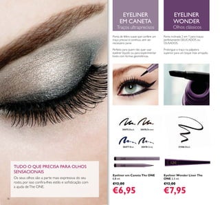 30475 Black 30476 Brown
30477 Blue 30478 Grey 31586 Black
36
Eyeliner em Caneta The ONE
0,8 ml.
€12,00
€6,95
Eyeliner Wonder Liner The
ONE 2,5 ml.
€12,00
€7,95
EYELINER
EM CANETA
Traços ultraprecisos
Ponta de feltro suave que confere um
traço preciso e contínuo, sem ser
necessário parar.
Perfeito para quem não quer usar
eyeliner líquido ou para experimentar
looks com formas geométricas.
EYELINER
WONDER
Olhos clássicos
Ponta inclinada 2 em 1 para traços
perfeitamente DELICADOS ou
OUSADOS.
Prolongue o traço na pálpebra
superior para um toque mais arrojado.
TUDO O QUE PRECISA PARA OLHOS
SENSACIONAIS
Os seus olhos são a parte mais expressiva do seu
a ajuda deThe ONE.
 